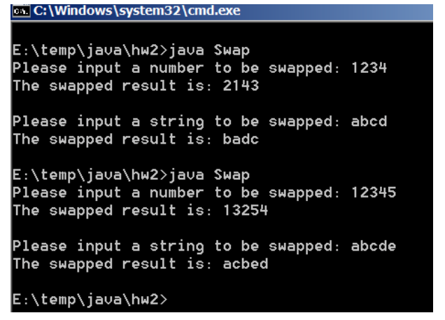 0. C:\Windows\system32\cmd.exe
E:\temp\java\hw2>java Swap
Please input a number to be swapped: 1234
The swapped result is: 2143
Please input a string to be swapped: abcd
The swapped result is: badc
E:\temp\java\hw2>java Swap
Please input a number to be swapped: 12345
The swapped result is: 13254
Please input a string to be swapped: abcde
The swapped result is: acbed
E:\temp\java\hw2>
