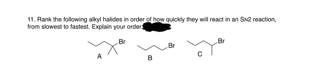11. Rank the following alkyl halides in order of how quickly they will react in an SN2 reaction,
from slowest to fastest. Explain your order.
Br
Br
Br
А
