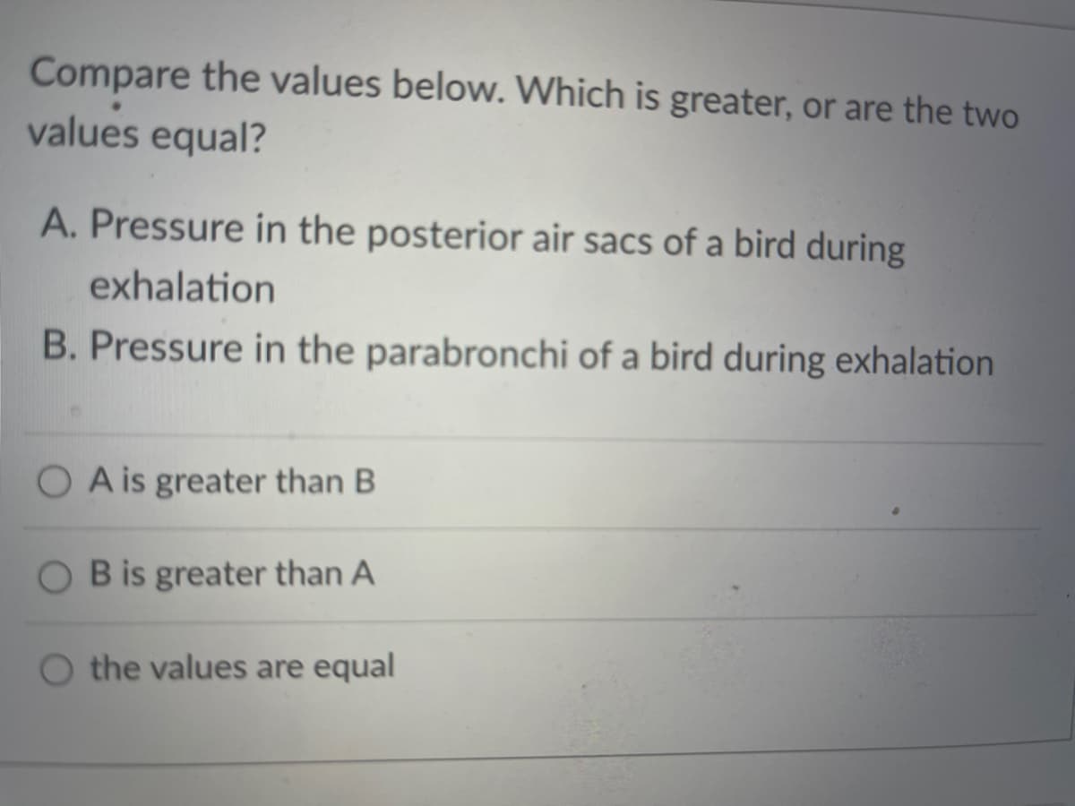 Compare the values below. Which is greater, or are the two
values equal?
A. Pressure in the posterior air sacs of a bird during
exhalation
B. Pressure in the parabronchi of a bird during exhalation
O A is greater than B
O B is greater than A
O the values are equal

