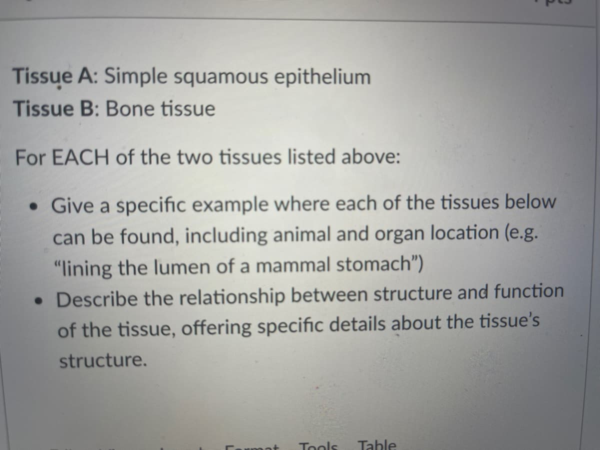Tissue A: Simple squamous epithelium
Tissue B: Bone tissue
For EACH of the two tissues listed above:
• Give a specific example where each of the tissues below
can be found, including animal and organ location (e.g.
"lining the lumen of a mammal stomach")
• Describe the relationship between structure and function
of the tissue, offering specific details about the tissue's
structure.
Cormat
Tools
Table
