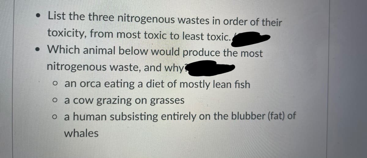 • List the three nitrogenous wastes in order of their
toxicity, from most toxic to least toxic.
• Which animal below would produce the most
nitrogenous waste, and why
o an orca eating a diet of mostly lean fish
o a cow grazing on grasses
o a human subsisting entirely on the blubber (fat) of
whales
