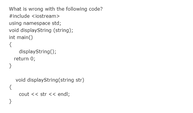 What is wrong with the following code?
#include <iostream>
using namespace std;
void displayString (string);
int main()
{
displayString();
return 0;
}
void displayString(string str)
{
cout << str << endl;
}
