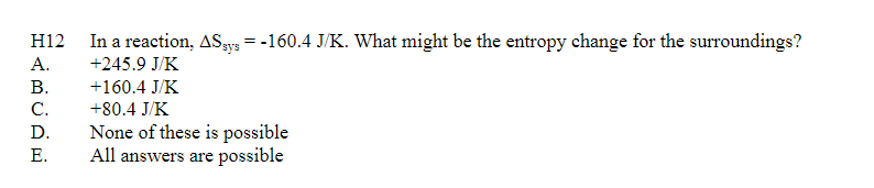 H12 In a reaction, ASys=-160.4 J/K. What might be the entropy change for the surroundings?
A.
+245.9 J/K
B.
C.
D.
E.
+160.4 J/K
+80.4 J/K
None of these is possible
All answers are possible