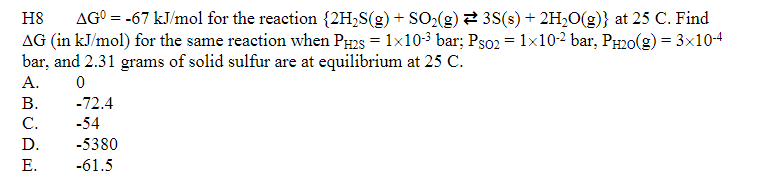 H8 AGO = -67 kJ/mol for the reaction {2H₂S(g) + SO₂(g) ⇒ 3S(s) + 2H₂O(g)} at 25 C. Find
AG (in kJ/mol) for the same reaction when PH2S = 1x10-³ bar; Pso2 = 1×10-2 bar, PH₂O(g) = 3x10-4
bar, and 2.31 grams of solid sulfur are at equilibrium at 25 C.
A.
0
B.
C.
D.
E.
-72.4
-54
-5380
-61.5