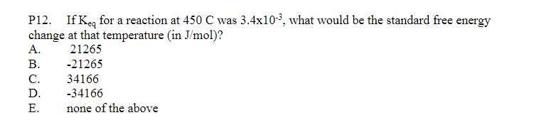 P12. If Keq for a reaction at 450 C was 3.4x10-³, what would be the standard free energy
change at that temperature (in J/mol)?
21265
-21265
34166
-34166
none of the above
A.
B.
C.
D.
E.