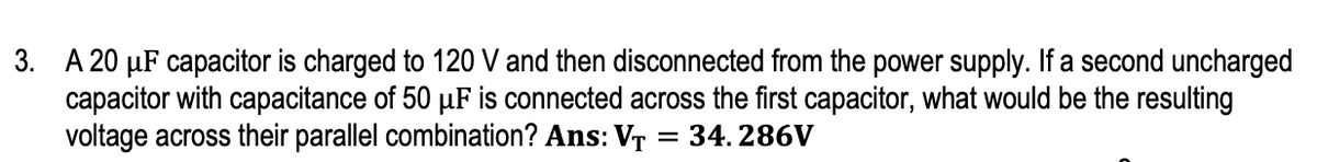 3. A 20 µF capacitor is charged to 120 V and then disconnected from the power supply. If a second uncharged
capacitor with capacitance of 50 µF is connected across the first capacitor, what would be the resulting
voltage across their parallel combination? Ans: VT = 34. 286V
