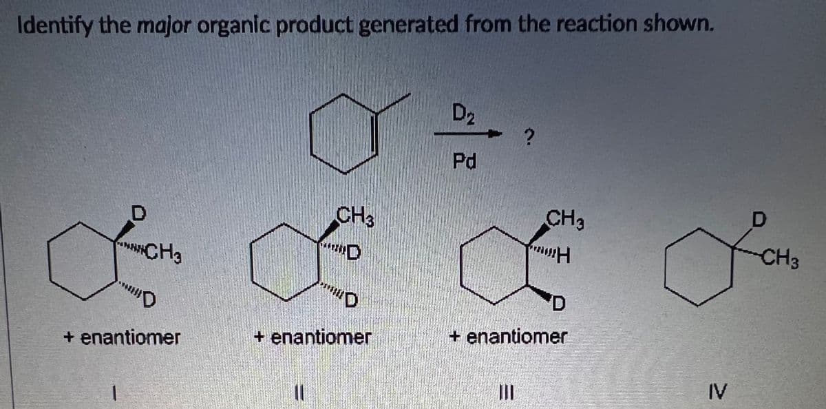 Identify the major organic product generated from the reaction shown.
D2
Pd
D
CH3
CH3
CH3
CH3
+ enantiomer
+ enantiomer
+ enantiomer
IV
