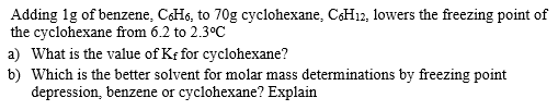 Adding 1g of benzene, CH6, to 70g cyclohexane, CH12, lowers the freezing point of
the cyclohexane from 6.2 to 2.3°C
a) What is the value of Kf for cyclohexane?
b) Which is the better solvent for molar mass determinations by freezing point
depression, benzene or cyclohexane? Explain
