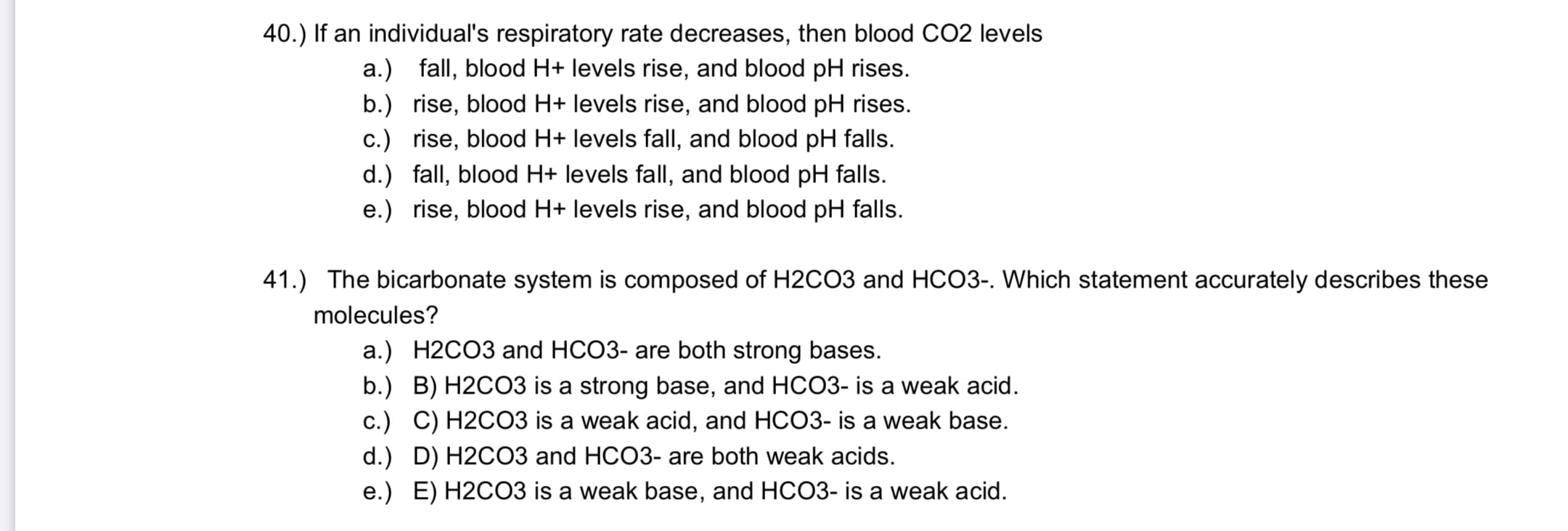 41.) The bicarbonate system is composed of H2C03 and HCO3-. Which statement accurately describes these
molecules?
a.) H2CO3 and HCO3- are both strong bases.
b.) B) H2CO3 is a strong base, and HCO3- is a weak acid.
c.) C) H2CO3 is a weak acid, and HCO3- is a weak base.
d.) D) H2CO3 and HCO3- are both weak acids.
e.) E) H2CO3 is a weak base, and HCO3- is a weak acid.
