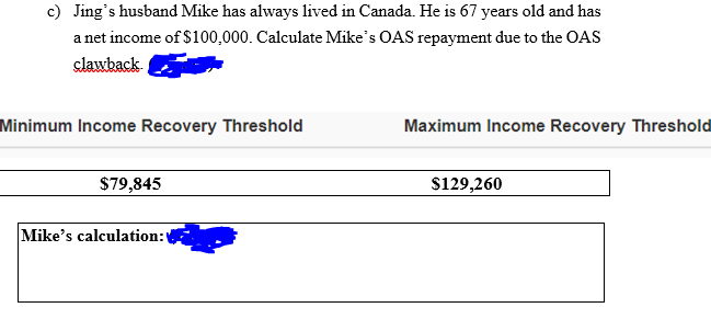 c) Jing's husband Mike has always lived in Canada. He is 67 years old and has
a net income of $100,000. Calculate Mike's OAS repayment due to the OAS
slawback
Minimum Income Recovery Threshold
Maximum Income Recovery Threshold
$79,845
$129,260
Mike's calculation:

