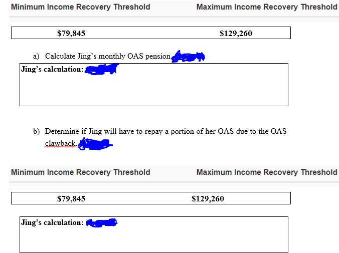 Minimum Income Recovery Threshold
Maximum Income Recovery Threshold
$79,845
$129,260
a) Calculate Jing's monthly OAS pension,
Jing's calculation:,
b) Determine if Jing will have to repay a portion of her OAS due to the OAS
clawback.
Minimum Income Recovery Threshold
Maximum Income Recovery Threshold
$79,845
$129,260
Jing's calculation:
