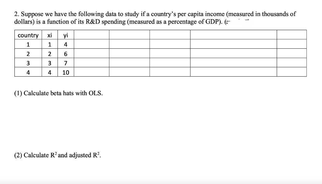 2. Suppose we have the following data to study if a country's per capita income (measured in thousands of
dollars) is a function of its R&D spending (measured as a percentage of GDP). (
country
1
2
3
4
xi yi
1
4
2
6
3 7
4 10
(1) Calculate beta hats with OLS.
(2) Calculate R2 and adjusted R².