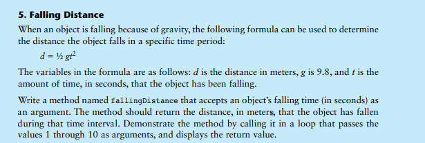 5. Falling Distance
When an object is falling because of gravity, the following formula can be used to determine
the distance the object falls in a specific time period:
d = ½ gr
The variables in the formula are as follows: d is the distance in meters, g is 9.8, and t is the
amount of time, in seconds, that the object has been falling.
Write a method named fallingDistance that accepts an object's falling time (in seconds) as
an argument. The method should return the distance, in meters, that the object has fallen
during that time interval. Demonstrate the method by calling it in a loop that passes the
values 1 through 10 as arguments, and displays the return value.
