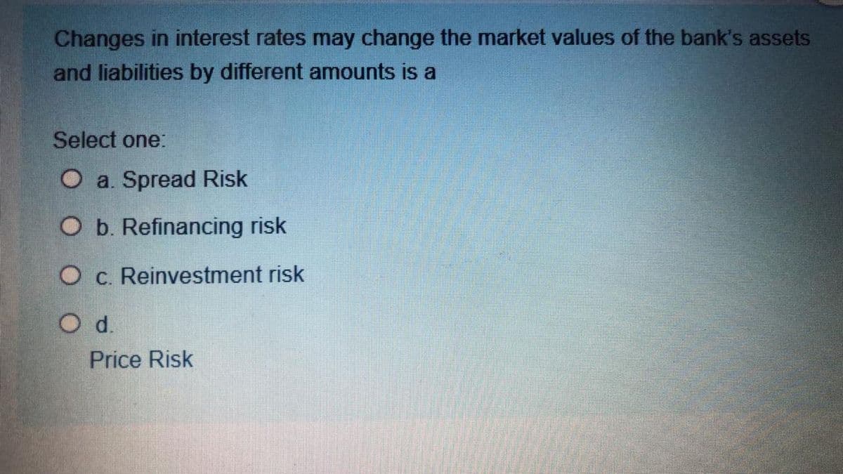 Changes in interest rates may change the market values of the bank's assets
and liabilities by different amounts is a
Select one:
O a. Spread Risk
O b. Refinancing risk
O c. Reinvestment risk
Od.
Price Risk
