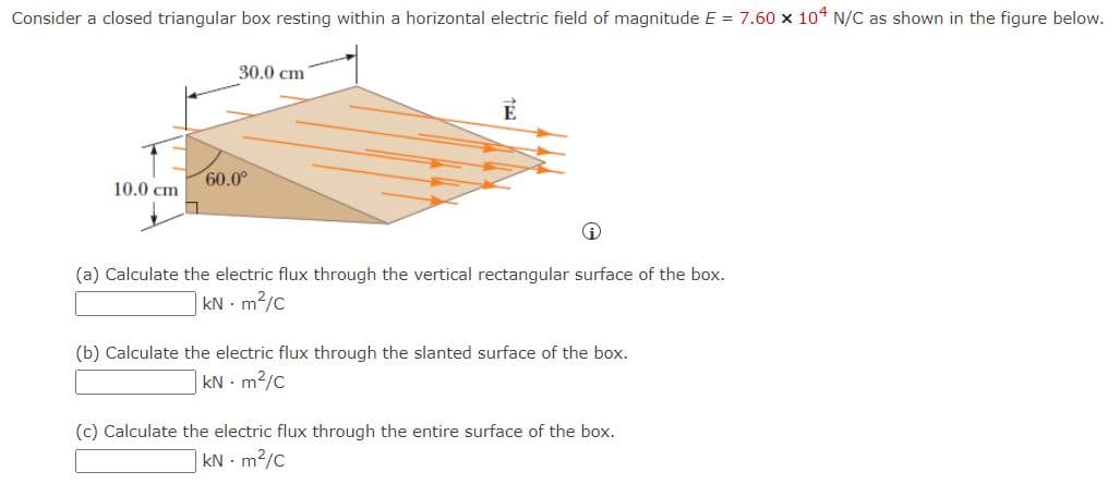 Consider a closed triangular box resting within a horizontal electric field of magnitude E = 7.60 x 104 N/C as shown in the figure below.
30.0 сm
60.0°
10.0 сm
(a) Calculate the electric flux through the vertical rectangular surface of the box.
| KN m2/c
(b) Calculate the electric flux through the slanted surface of the box.
kN - m2/C
(c) Calculate the electric flux through the entire surface of the box.
|kN - m2/C
