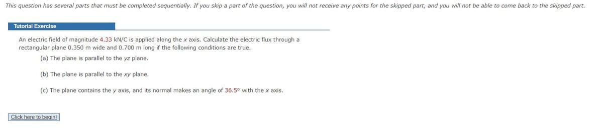 This question has several parts that must be completed sequentially. If you skip a part of the question, you will not receive any points for the skipped part, and you will not be able to come back to the skipped part.
Tutorial Exercise
An electric field of magnitude 4.33 kN/C is applied along the x axis. Calculate the electric flux through a
rectangular plane 0.350 m wide and 0.700 m long if the following conditions are true.
(a) The plane is parallel to the yz plane.
(b) The plane is parallel to the xy plane.
(c) The plane contains the y axis, and its normal makes an angle of 36.5° with the x axis.
Click here to begin!
