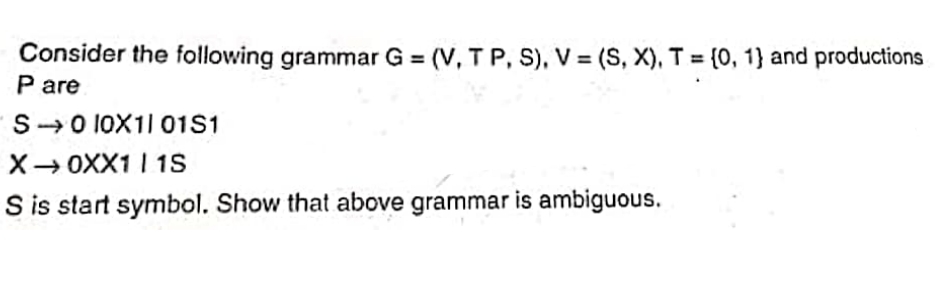 Consider the following grammar G=(V, TP, S), V = (S, X), T = {0, 1} and productions
P are
S 0 10X11 01S1
X0XX1 I 15
S is start symbol. Show that above grammar is ambiguous.