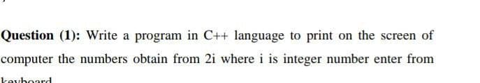 Question (1): Write a program in C++ language to print on the screen of
computer the numbers obtain from 2i where i is integer number enter from
keyboard
