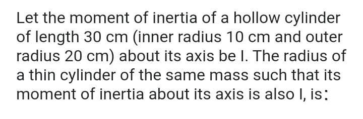 Let the moment of inertia of a hollow cylinder
of length 30 cm (inner radius 10 cm and outer
radius 20 cm) about its axis be I. The radius of
a thin cylinder of the same mass such that its
moment of inertia about its axis is also I, is:
