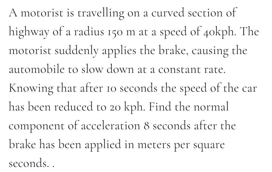 A motorist is travelling on a curved section of
highway of a radius 150 m at a speed of 4okph. The
motorist suddenly applies the brake, causing the
automobile to slow down at a constant rate.
Knowing that after 10 seconds the speed of the car
has been reduced to 20 kph. Find the normal
component of acceleration 8 seconds after the
brake has been applied in meters per square
seconds. .
