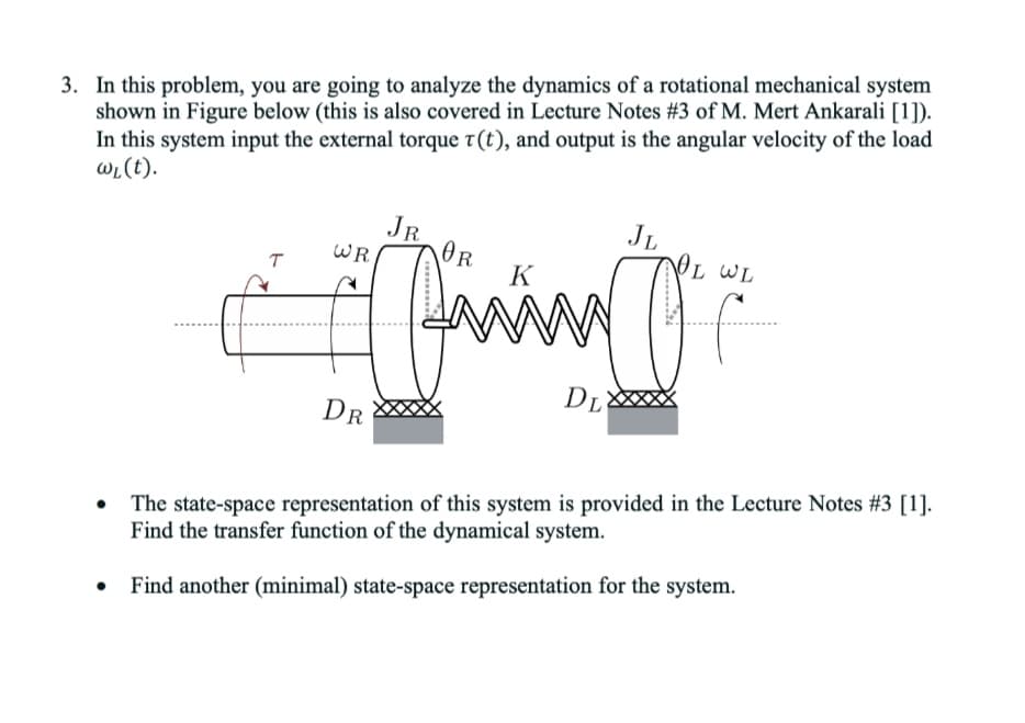3. In this problem, you are going to analyze the dynamics of a rotational mechanical system
shown in Figure below (this is also covered in Lecture Notes #3 of M. Mert Ankarali [1]).
In this system input the external torque t(t), and output is the angular velocity of the load
wL(t).
JR
WR
OR
K
JL
OL WL
T
DL
DR
The state-space representation of this system is provided in the Lecture Notes #3 [1].
Find the transfer function of the dynamical system.
Find another (minimal) state-space representation for the system.
