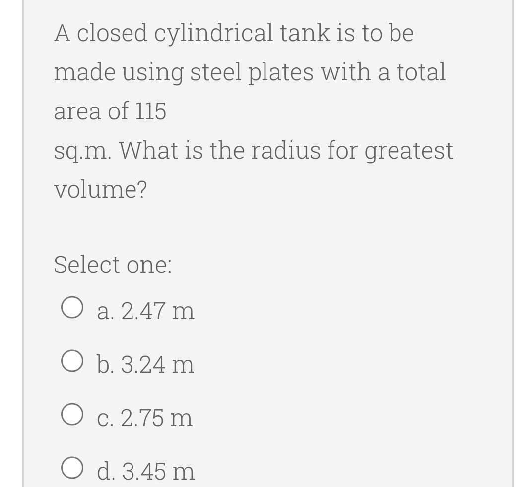 A closed cylindrical tank is to be
made using steel plates with a total
area of 115
sq.m. What is the radius for greatest
volume?
Select one:
a. 2.47 m
O b. 3.24 m
C. 2.75 m
O d. 3.45 m

