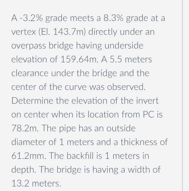A -3.2% grade meets a 8.3% grade at a
vertex (El. 143.7m) directly under an
overpass bridge having underside
elevation of 159.64m. A 5.5 meters
clearance under the bridge and the
center of the curve was observed.
Determine the elevation of the invert
on center when its location from PC is
78.2m. The pipe has an outside
diameter of 1 meters and a thickness of
61.2mm. The backfill is 1 meters in
depth. The bridge is having a width of
13.2 meters.

