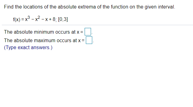Find the locations of the absolute extrema of the function on the given interval.
f(x) = x³ - x2 - x + 8; [0,3]
The absolute minimum occurs at x =
The absolute maximum occurs at x =
(Type exact answers.)
