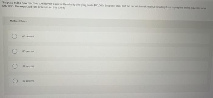 Suppose that a new machine tool having a usetul ife of onty one year costs $80.000 Suppose, atso, that the net additional revenue resulting thom buying this tool isexpected to be
$12.000. The expected rote of return on this tool is
Multiple Choice
40 percent
60 percent
30 percent
12 percent
