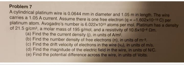 Problem 7
A cylindrical platinum wire is 0.0644 mm in diameter and 1.05 m in length. The wire
carries a 1.05 A current. Assume there is one free electron (q = -1.602x10-19 C) per
platinum atom. Avogadro's number is 6.022x1023 atoms per mol. Platinum has a density
of 21.5 g/cm³, a molar mass of 195 g/mol, and a resistivity of 10.6x10-8 Qm.
(a) Find the the current density (j), in units of A/m².
(b) Find the number density of free electrons (n), in units of m-3.
(c) Find the drift velocity of electrons in the wire (va), in units of m/s.
(d) Find the magnitude of the electric field in the wire, in units of N/C.
(e) Find the potential difference across the wire, in units of Volts.