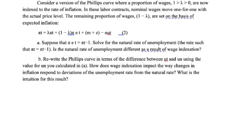 Consider a version of the Phillips curve where a proportion of wages, 1 >> 0, are now
indexed to the rate of inflation. In these labor contracts, nominal wages move one-for-one with
the actual price level. The remaining proportion of wages, (1-2), are set on the basis of
expected inflation:
nt λnt (1) et+ (m+z)-aut
(2)
a. Suppose that лet=πt-1. Solve for the natural rate of unemployment (the rate such
that t=t-1). Is the natural rate of unemployment different as a result of wage indexation?
b. Re-write the Phillips curve in terms of the difference between чt and un using the
value for un you calculated in (a). How does wage indexation impact the way changes in
inflation respond to deviations of the unemployment rate from the natural rate? What is the
intuition for this result?
