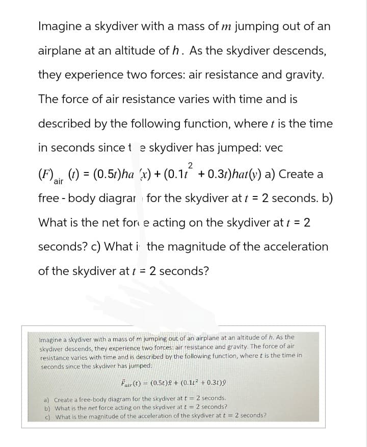Imagine a skydiver with a mass of m jumping out of an
airplane at an altitude of h. As the skydiver descends,
they experience two forces: air resistance and gravity.
The force of air resistance varies with time and is
described by the following function, where t is the time
in seconds since t e skydiver has jumped: vec
2
(F)(t) = (0.5t)ha (x) + (0.11 +0.3t)hat(y) a) Create a
air
free body diagrar for the skydiver at t = 2 seconds. b)
-
What is the net for e acting on the skydiver at t = 2
seconds? c) What i the magnitude of the acceleration
of the skydiver at t = 2 seconds?
Imagine a skydiver with a mass of m jumping out of an airplane at an altitude of h. As the
skydiver descends, they experience two forces: air resistance and gravity. The force of air
resistance varies with time and is described by the following function, where t is the time in
seconds since the skydiver has jumped:
Fair (t) = (0.5t)2 + (0.12 + 0.3t)ŷ
a) Create a free-body diagram for the skydiver at t = 2 seconds.
b) What is the net force acting on the skydiver at t = 2 seconds?
c) What is the magnitude of the acceleration of the skydiver at t = 2 seconds?