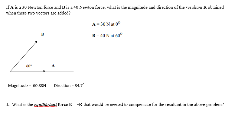 If A is a 30 Newton force and B is a 40 Newton force, what is the magnitude and direction of the resultant R obtained
when these two vectors are added?
60°
B
Magnitude 60.83N
=
A
Direction = 34.7°
A = 30 N at 0°
B = 40 N at 60°
1. What is the equilibriant force E = -R that would be needed to compensate for the resultant in the above problem?
