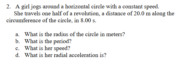 2. A girl jogs around a horizontal circle with a constant speed.
She travels one half of a revolution, a distance of 20.0 m along the
circumference of the circle, in 8.00 s.
a. What is the radius of the circle in meters?
b.
What is the period?
c. What is her speed?
d.
What is her radial acceleration is?