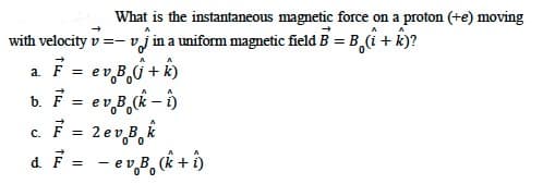 What is the instantaneous magnetic force on a proton (+e) moving
vj in a uniform magnetic field B = B(i + k)?
with velocity v=- v
a. F = ev B,j + k)
b. F = ev B,(k
- )
c.F = 2ev B, k
d. F = - ev,B, (k + ô
с.
