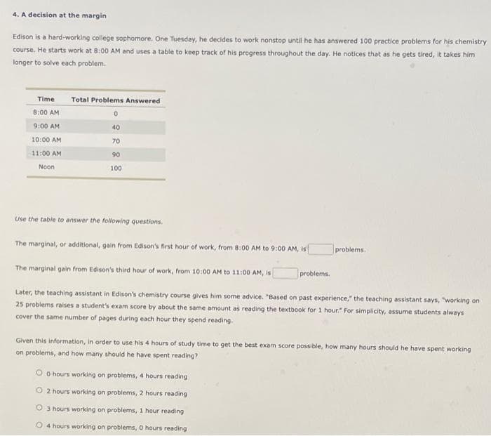 4. A decision at the margin
Edison is a hard-working college sophomore. One Tuesday, he decides to work nonstop until he has answered 100 practice problems for his chemistry
course. He starts work at 8:00 AM and uses a table to keep track of his progress throughout the day. He notices that as he gets tired, it takes him
longer to solve each problem.
Time
Total Problems Answered
8:00 AM
0
9:00 AM
40
10:00 AM
70
90
11:00 AM
Noon
100
Use the table to answer the following questions.
The marginal, or additional, gain from Edison's first hour of work, from 8:00 AM to 9:00 AM, is
problems.
The marginal gain from Edison's third hour of work, from 10:00 AM to 11:00 AM, is
problems.
Later, the teaching assistant in Edison's chemistry course gives him some advice. "Based on past experience," the teaching assistant says, "working on
25 problems raises a student's exam score by about the same amount as reading the textbook for 1 hour." For simplicity, assume students always
cover the same number of pages during each hour they spend reading.
Given this information, in order to use his 4 hours of study time to get the best exam score possible, how many hours should he have spent working
on problems, and how many should he have spent reading?
0 hours working on problems, 4 hours reading
2 hours working on problems, 2 hours reading
3 hours working on problems, 1 hour reading
4 hours working on problems, 0 hours reading