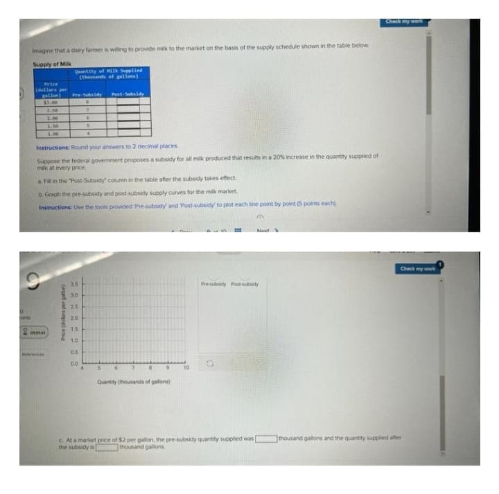 Imagine that a dairy farmer is willing to provide milk to the market on the basis of the supply schedule shown in the table below
Supply of Milk
Quantity of Milk Supplied
(thousands of gallons)
D
Price
(dollars per
gallon)
Pre-Subsidy
Post-Subsidy
$3.00
B
2.50
7
2.00
6
1.50
S
1.00
4
Instructions: Round your answers to 2 decimal places.
Suppose the federal government proposes a subsidy for all milk produced that results in a 20% increase in the quantity supplied of
milk at every price.
a. Fill in the "Post-Subsidy column in the table after the subsidy takes effect.
b. Graph the pre-subsidy and post-subsidy supply curves for the milk market.
Instructions: Use the tools provided 'Pre-subsidy and Post-subsidy to plot each line point by point (5 points each)
a
Navt
Pre-subsidy Post subsidy
010141
Price (dollars per gallon)
22322228
3.5
3.0
2.5
20
1.5
1.0
0.5
0.0
10
5
6
2
8
9
Quantity (thousands of gallons)
c. At a market price of $2 per gallon, the pre-subsidy quantity supplied was
the subsidy is
thousand gallons
Check my work
Check my work
thousand gallons and the quantity supplied after