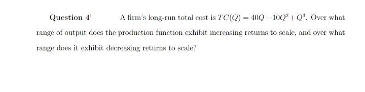 Question 4¹
A firm's long-run total cost is TC(Q) = 400-10Q²+Q³. Over what
range of output does the production function exhibit increasing returns to scale, and over what
range does it exhibit decreasing returns to scale?