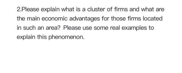 2.Please explain what is a cluster of firms and what are
the main economic advantages for those firms located
in such an area? Please use some real examples to
explain this phenomenon.