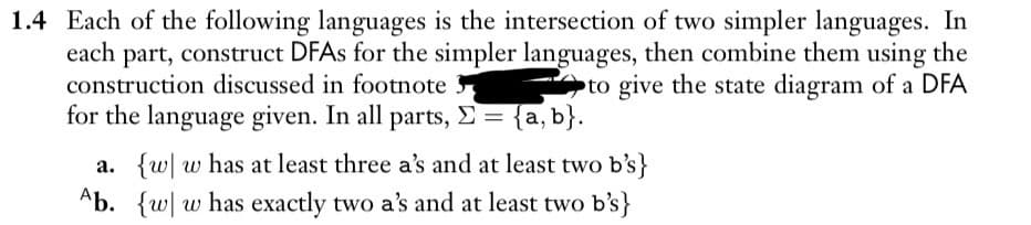 1.4 Each of the following languages is the intersection of two simpler languages. In
each part, construct DFAs for the simpler languages, then combine them using the
construction discussed in footnote
to give the state diagram of a DFA
for the language given. In all parts, Σ = {a, b}.
a. {w w has at least three a's and at least two b's}
Ab. {w w has exactly two a's and at least two b's}