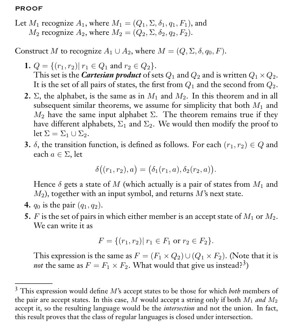 PROOF
Let M₁ recognize A₁, where M₁ = (Q₁, E, 61, 91, F₁), and
M₂ recognize A2, where M₂ = (Q2, Σ, 62, 92, F₂).
Construct M to recognize A₁ U A2, where M
1. Q = {(r1, r₂)| r₁ € Q₁ and r₂ € Q₂}.
This set is the Cartesian product of sets Q₁ and Q2 and is written Q₁ × Q2.
It is the set of all pairs of states, the first from Q₁ and the second from Q2.
2. Σ, the alphabet, is the same as in M₁ and M₂. In this theorem and in all
subsequent similar theorems, we assume for simplicity that both M₁ and
M₂ have the same input alphabet Σ. The theorem remains true if they
have different alphabets, Σ₁ and Σ2. We would then modify the proof to
let Σ = Σ1 U 22.
3. 6, the transition function, is defined as follows. For each (r1, 2) = Q and
each a € Σ, let
4.
(Q, Σ, δ, qo, F).
8((r₁, r₂), a) = (8₁ (r₁, a), 82 (r2, a)).
Hence d
gets a state of M (which actually is a pair of states from M₁ and
M₂), together with an input symbol, and returns M's next state.
90
is the pair (91, 92).
5. F is the set of pairs in which either member is an accept state of M₁ or M2.
We can write it as
F = {(r₁, r₂) | r₁ € F₁ or r₂ = F₂}.
This expression is the same as F = (F₁ × Q2) U (Q1 × F₂). (Note that it is
not the same as F = F₁ × F₂. What would that give us instead?³)
3 This expression would define M's accept states to be those for which both members of
the pair are accept states. In this case, M would accept a string only if both M₁ and M₂
accept it, so the resulting language would be the intersection and not the union. In fact,
this result proves that the class of regular languages is closed under intersection.