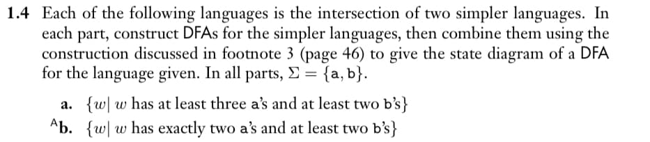 1.4 Each of the following languages is the intersection of two simpler languages. In
each part, construct DFAs for the simpler languages, then combine them using the
construction discussed in footnote 3 (page 46) to give the state diagram of a DFA
for the language given. In all parts, Σ = {a,b}.
a. {w w has at least three a's and at least two b's}
Ab. {w w has exactly two a's and at least two b's}