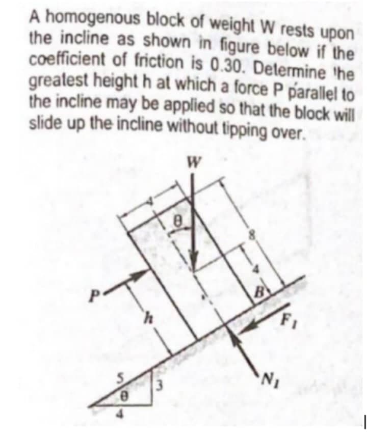 A homogenous block of weight W rests upon
the incline as shown in figure below if the
coefficient of friction is 0.30. Determine the
greatest height h at which a force P parallel to
the incline may be applied so that the block will
slide up the incline without tipping over.
W
N₁