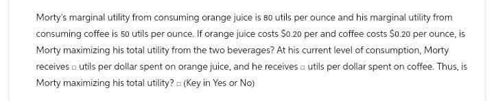 Morty's marginal utility from consuming orange juice is 80 utils per ounce and his marginal utility from
consuming coffee is 50 utils per ounce. If orange juice costs $0.20 per and coffee costs $0.20 per ounce, is
Morty maximizing his total utility from the two beverages? At his current level of consumption, Morty
receives utils per dollar spent on orange juice, and he receives a utils per dollar spent on coffee. Thus, is
Morty maximizing his total utility? (Key in Yes or No)
.