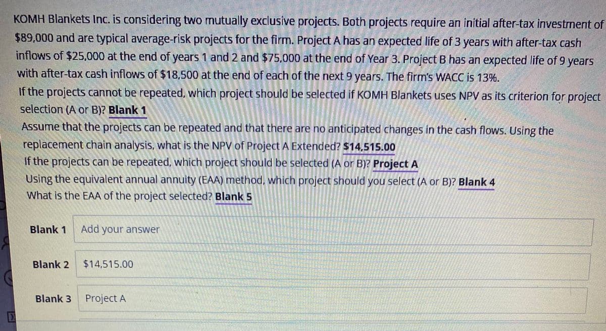 KOMH Blankets Inc. is considering two mutually exclusive projects. Both projects require an initial after-tax investment of
$89,000 and are typical average-risk projects for the firm. Project A has an expected life of 3 years with after-tax cash
inflows of $25,000 at the end of years 1 and 2 and $75,000 at the end of Year 3. Project B has an expected life of 9 years
with after-tax cash inflows of $18,500 at the end of each of the next 9 years. The firm's WACC is 13%.
If the projects cannot be repeated, which project should be selected if KOMH Blankets uses NPV as its criterion for project
selection (A or B)? Blank 1
Assume that the projects can be repeated and that there are no anticipated changes in the cash flows. Using the
replacement chain analysis, what is the NPV of Project A Extended? $14,515.00
If the projects can be repeated, which project should be selected (A or B)? Project A
Using the equivalent annual annuity (EAA) method, which project should you select (A or B)? Blank 4
What is the EAA of the project selected? Blank 5
Blank 1 Add your answer
Blank 2
Blank 3
$14.515.00
Project A