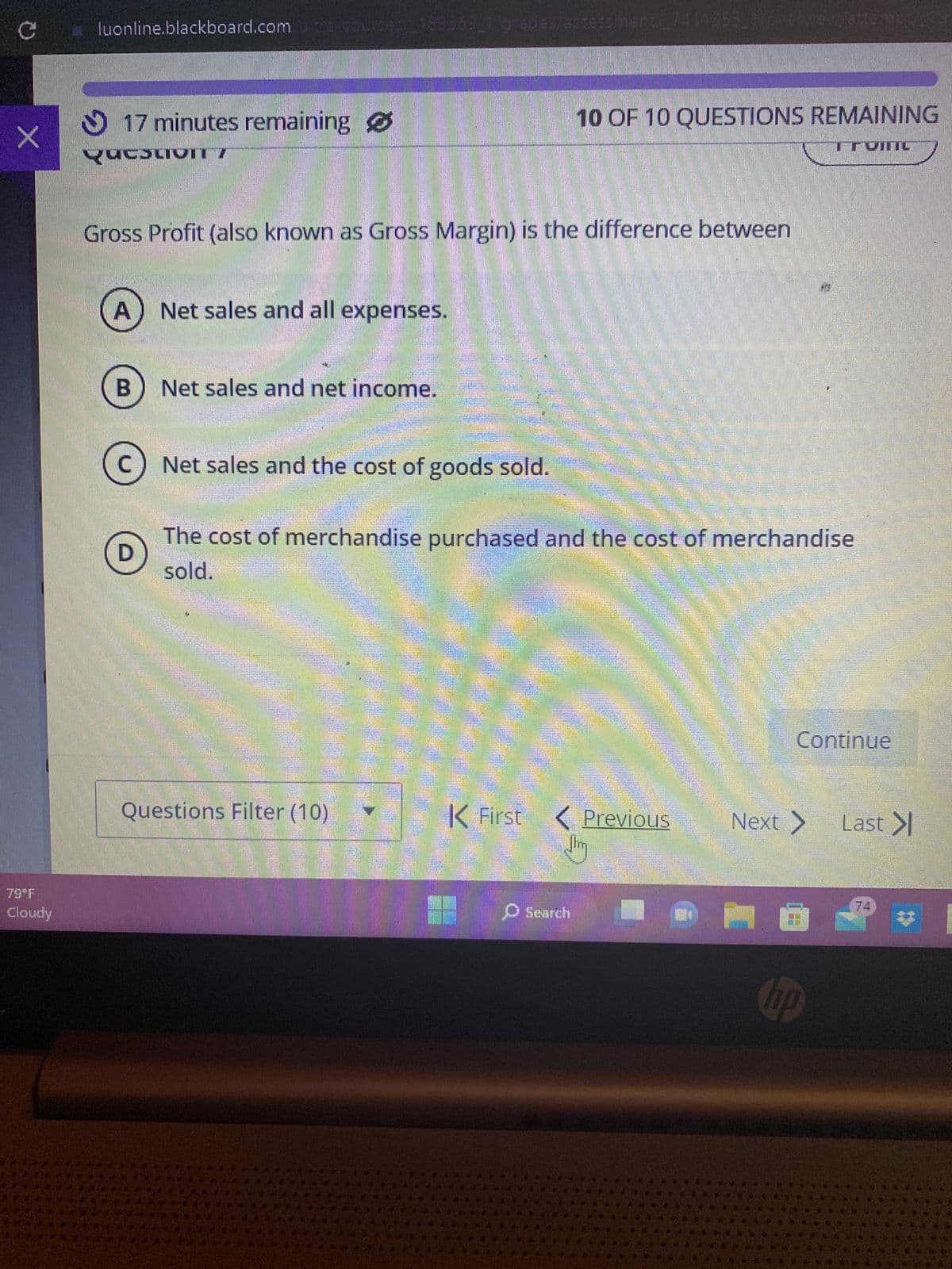 C
X
79°F
Cloudy
luonline.blackboard.com utra/courses 189869_1 grades/assessment, 7411355_1/overview/attempt/
17 minutes remaining
Question 7
A
HEDWIGHT
Gross Profit (also known as Gross Margin) is the difference between
B
D
Net sales and all expenses.
Net sales and net income.
C) Net sales and the cost of goods sold.
1
The cost of merchandise purchased and the cost of merchandise
sold.
RUDOL
10 OF 10 QUESTIONS REMAINING
VITIL
Questions Filter (10)
K First
O Search
Previous
Continue
hp
Last >|