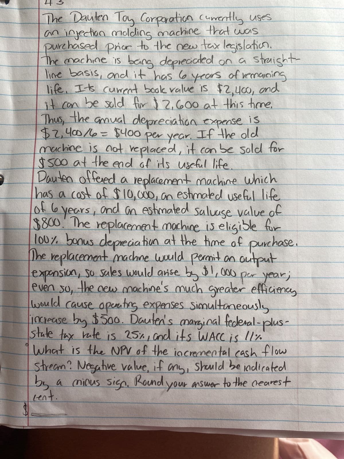 The Dauten Toy Corporation currently uses
an injection molding machine that was
purchased prior to the new tax legislation.
The machine is being depreciated on a straight-
line basis, and it has 6 years of remaining
life. Its current book value is $2,400, and
it can be sold for $2,600 at this time.
Thus, the anual depreciation expense is
$2,400/6= $400 per year. If the old
machine is not replaced, it can be sold for
$500 at the end of its useful life.
Dauten offered a replacement machine which
has a cost of $10,000, an estimated useful life
of 6 years, and an estimated salvage value of
$800. The replacement machine is eligible for
100% bonus depreciation at the time of purchase.
The replacement machine would permit an output
expansion, so sales would arise by $1,000 per year;
even so, the new machine's much greater efficiency
would cause operating expenses simultaneously
increase by $500. Dauten's marginal federal-plus-
state tax rate is 25%, and its WACC is 11%
What is the NPV of the incremental cash flow
Stream? Negative value, if any, should be indicated.
by a minus sign. Round your answer to the nearest
cent.
B
