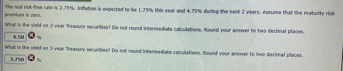 The real risk-free rate is 2.75%. Inflation is expected to be 1.75% this year and 4.75% during the next 2 years. Assume that the maturity risk
premium is zero.
What is the yield on 2-year Treasury securities? Do not round intermediate calculations. Round your answer to two decimal places.
6.50
What is the yield on 3-year Treasury securities? Do not round intermediate calculations. Round your answer to two decimal places.
3.750
%
%