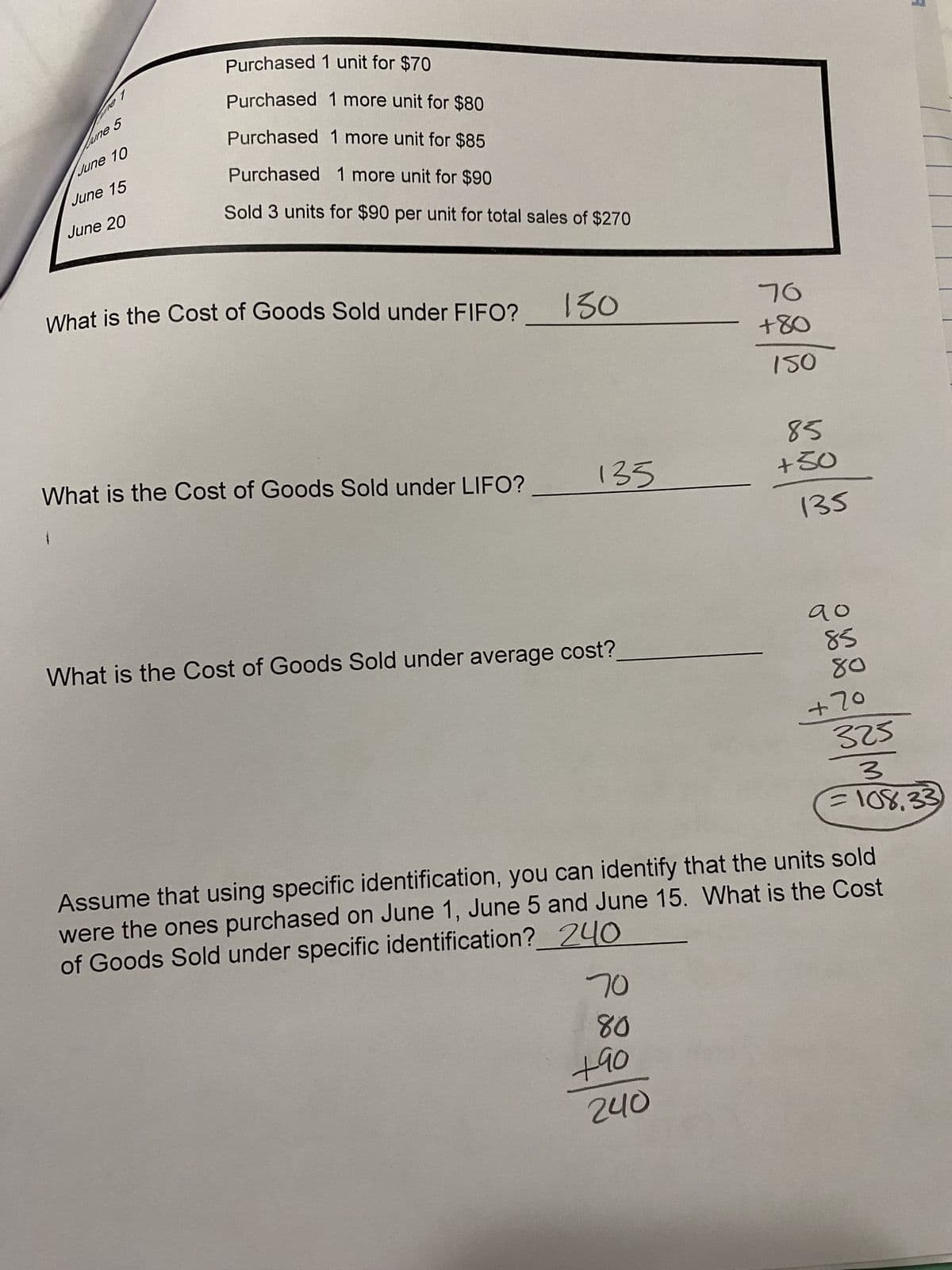 1
June 5
June 10
June 15
June 20
Purchased 1 unit for $70
Purchased 1 more unit for $80
Purchased 1 more unit for $85
Purchased 1 more unit for $90
Sold 3 units for $90 per unit for total sales of $270
What is the Cost of Goods Sold under FIFO?
What is the Cost of Goods Sold under LIFO?
130
135
What is the Cost of Goods Sold under average cost?
70
80
+90
76
+80
150
240
85
+50
135
до
85
80
+70
Assume that using specific identification, you can identify that the units sold
were the ones purchased on June 1, June 5 and June 15. What is the Cost
of Goods Sold under specific identification?
240
A
325
3
= 108.33