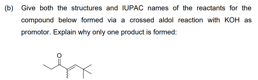 (b) Give both the structures and IUPAC names of the reactants for the
compound below formed via a crossed aldol reaction with KOH as
promotor. Explain why only one product is formed:
